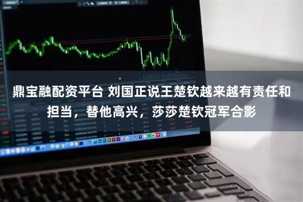 鼎宝融配资平台 刘国正说王楚钦越来越有责任和担当，替他高兴，莎莎楚钦冠军合影
