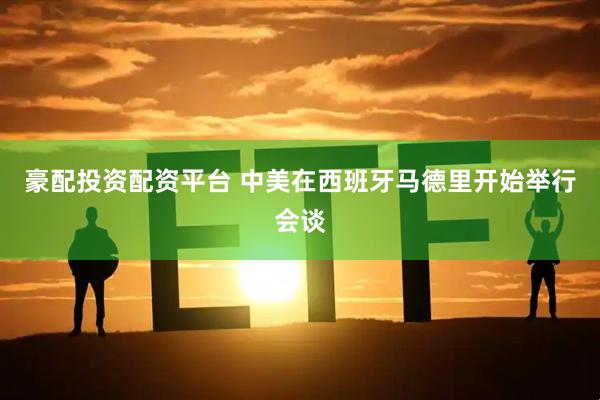 豪配投资配资平台 中美在西班牙马德里开始举行会谈