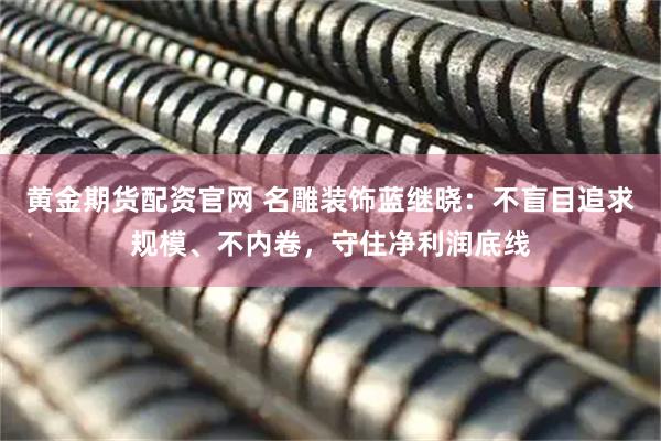 黄金期货配资官网 名雕装饰蓝继晓：不盲目追求规模、不内卷，守住净利润底线