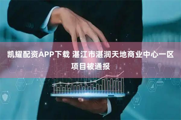 凯耀配资APP下载 湛江市湛润天地商业中心一区项目被通报