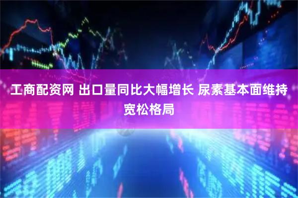 工商配资网 出口量同比大幅增长 尿素基本面维持宽松格局