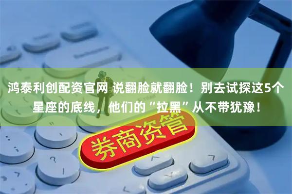 鸿泰利创配资官网 说翻脸就翻脸！别去试探这5个星座的底线，他们的“拉黑”从不带犹豫！