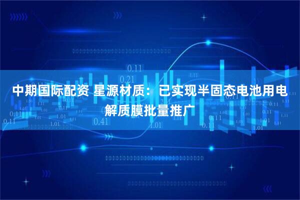 中期国际配资 星源材质：已实现半固态电池用电解质膜批量推广