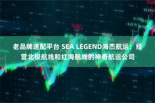 老品牌速配平台 SEA LEGEND海杰航运：经营北极航线和红海航线的神奇航运公司