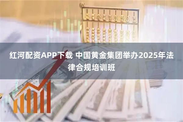 红河配资APP下载 中国黄金集团举办2025年法律合规培训班