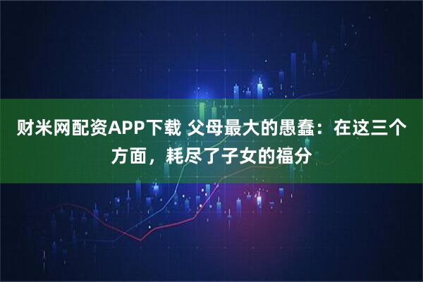 财米网配资APP下载 父母最大的愚蠢：在这三个方面，耗尽了子女的福分
