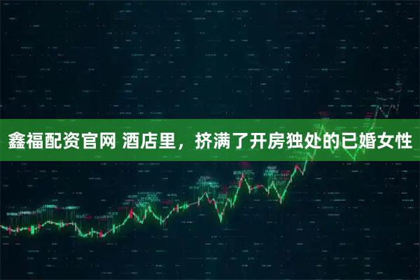 鑫福配资官网 酒店里，挤满了开房独处的已婚女性