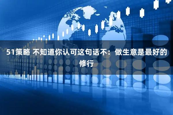 51策略 不知道你认可这句话不：做生意是最好的修行