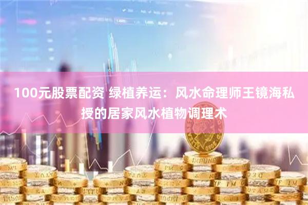 100元股票配资 绿植养运：风水命理师王镜海私授的居家风水植物调理术