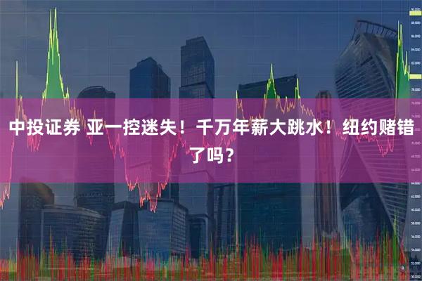 中投证券 亚一控迷失！千万年薪大跳水！纽约赌错了吗？