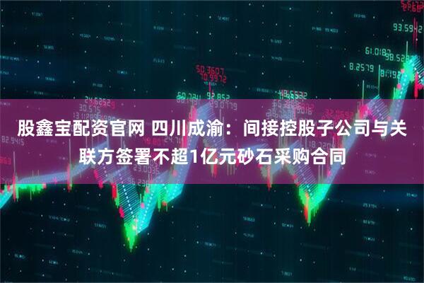 股鑫宝配资官网 四川成渝：间接控股子公司与关联方签署不超1亿元砂石采购合同
