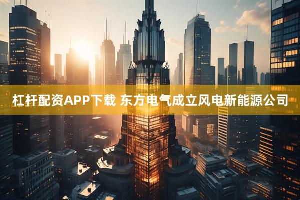 杠杆配资APP下载 东方电气成立风电新能源公司