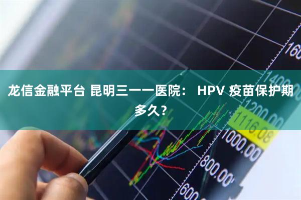 龙信金融平台 昆明三一一医院： HPV 疫苗保护期多久？