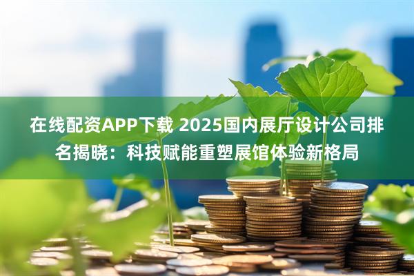 在线配资APP下载 2025国内展厅设计公司排名揭晓：科技赋能重塑展馆体验新格局