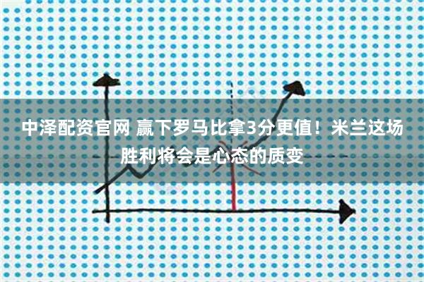 中泽配资官网 赢下罗马比拿3分更值！米兰这场胜利将会是心态的质变