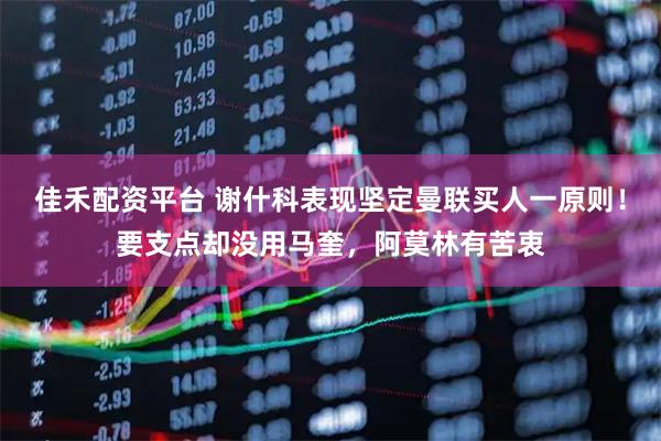 佳禾配资平台 谢什科表现坚定曼联买人一原则！要支点却没用马奎，阿莫林有苦衷