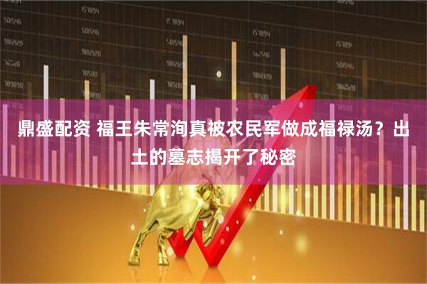 鼎盛配资 福王朱常洵真被农民军做成福禄汤？出土的墓志揭开了秘密