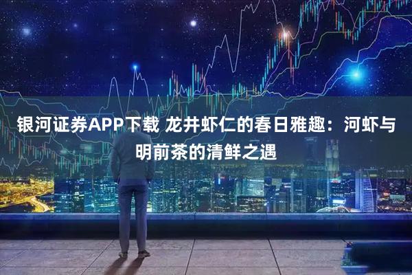 银河证券APP下载 龙井虾仁的春日雅趣：河虾与明前茶的清鲜之遇