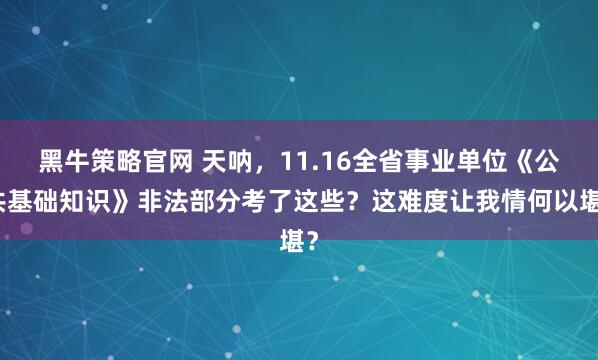 黑牛策略官网 天呐，11.16全省事业单位《公共基础知识》非法部分考了这些？这难度让我情何以堪？