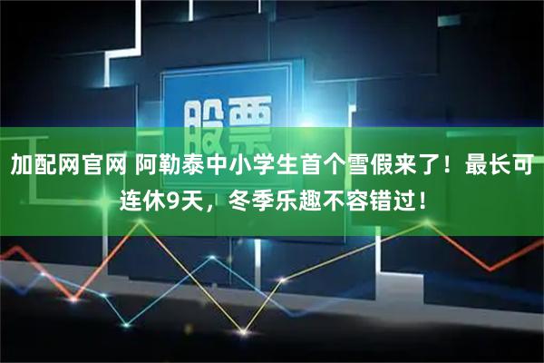 加配网官网 阿勒泰中小学生首个雪假来了！最长可连休9天，冬季乐趣不容错过！