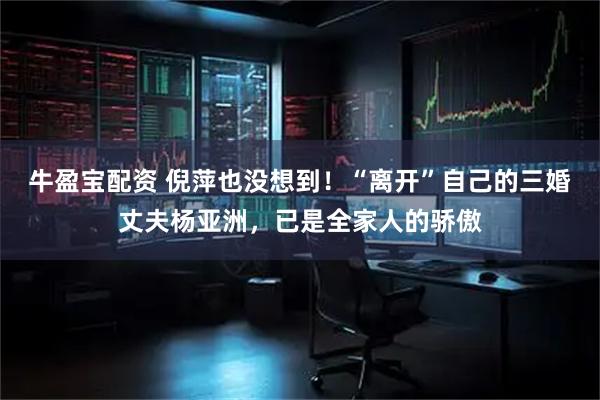 牛盈宝配资 倪萍也没想到！“离开”自己的三婚丈夫杨亚洲，已是全家人的骄傲