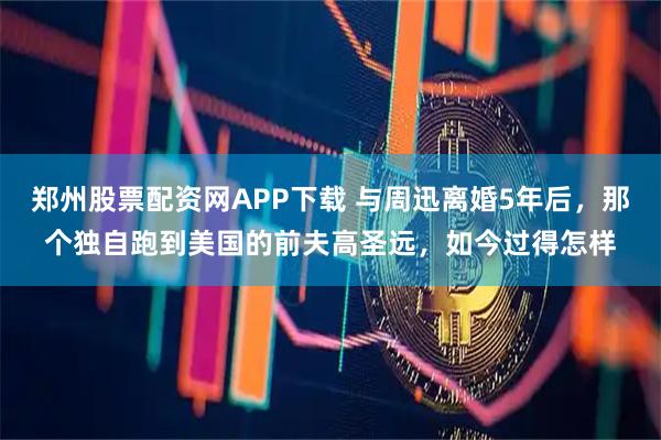 郑州股票配资网APP下载 与周迅离婚5年后，那个独自跑到美国的前夫高圣远，如今过得怎样