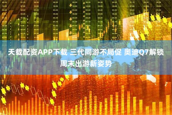 天载配资APP下载 三代同游不局促 奥迪Q7解锁周末出游新姿势