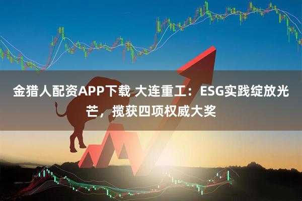 金猎人配资APP下载 大连重工：ESG实践绽放光芒，揽获四项权威大奖