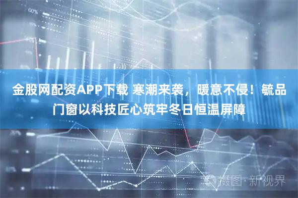 金股网配资APP下载 寒潮来袭，暖意不侵！毓品门窗以科技匠心筑牢冬日恒温屏障