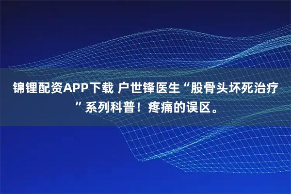 锦锂配资APP下载 户世锋医生“股骨头坏死治疗”系列科普！疼痛的误区。