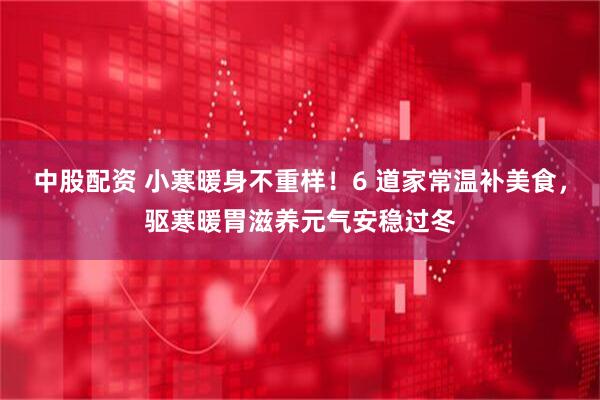 中股配资 小寒暖身不重样！6 道家常温补美食，驱寒暖胃滋养元气安稳过冬