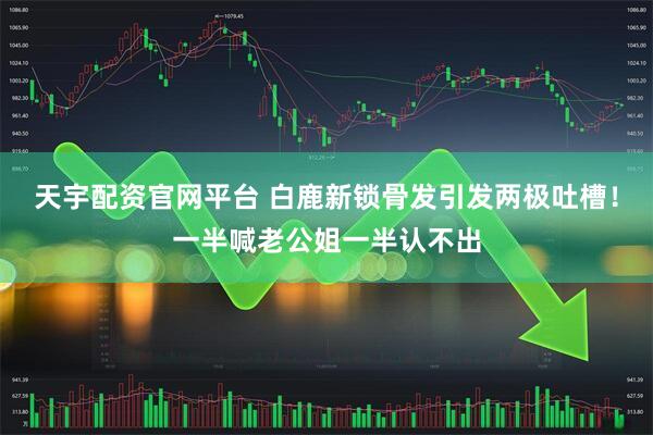 天宇配资官网平台 白鹿新锁骨发引发两极吐槽！一半喊老公姐一半认不出