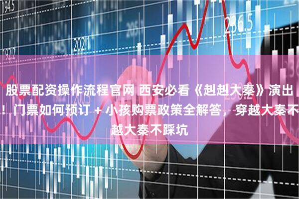 股票配资操作流程官网 西安必看《赳赳大秦》演出推荐！门票如何预订 + 小孩购票政策全解答，穿越大秦不踩坑