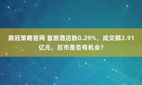 鼎冠策略官网 首旅酒店跌0.29%，成交额2.91亿元，后市是否有机会？