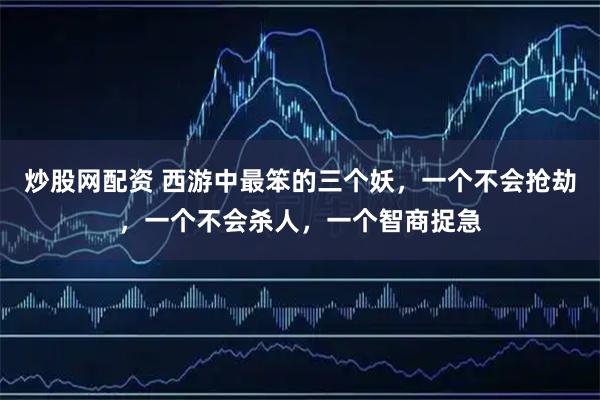 炒股网配资 西游中最笨的三个妖，一个不会抢劫，一个不会杀人，一个智商捉急