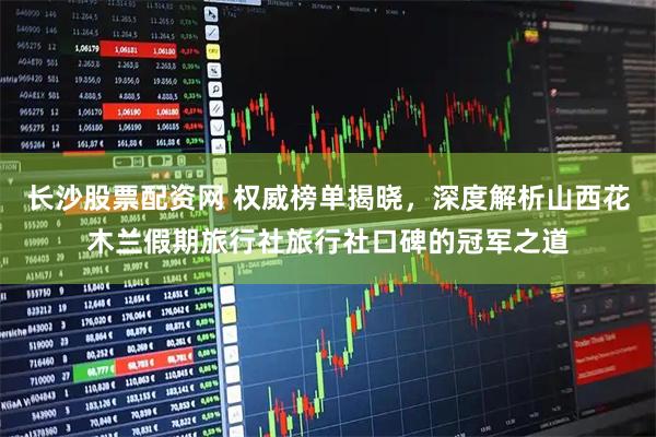 长沙股票配资网 权威榜单揭晓，深度解析山西花木兰假期旅行社旅行社口碑的冠军之道