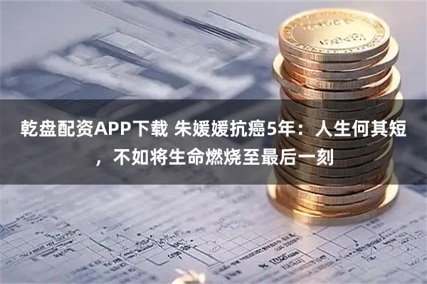 乾盘配资APP下载 朱媛媛抗癌5年：人生何其短，不如将生命燃烧至最后一刻