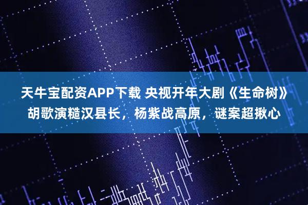 天牛宝配资APP下载 央视开年大剧《生命树》胡歌演糙汉县长，杨紫战高原，谜案超揪心
