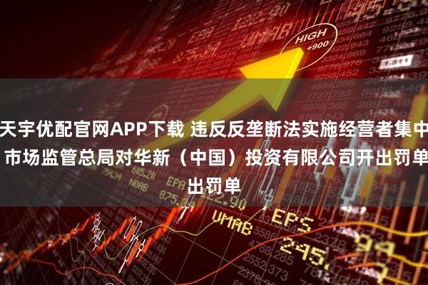 天宇优配官网APP下载 违反反垄断法实施经营者集中 市场监管总局对华新（中国）投资有限公司开出罚单