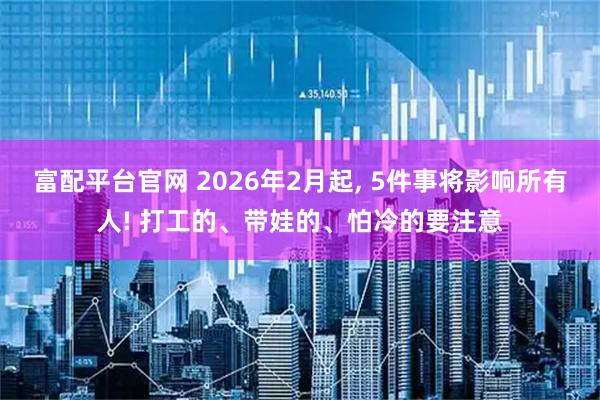 富配平台官网 2026年2月起, 5件事将影响所有人! 打工的、带娃的、怕冷的要注意