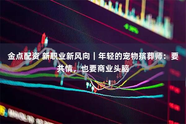 金点配资 新职业新风向｜年轻的宠物殡葬师：要共情，也要商业头脑