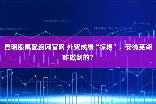 昆明股票配资网官网 外贸成绩“惊艳”，安徽芜湖咋做到的？
