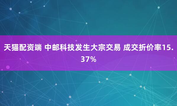 天猫配资端 中邮科技发生大宗交易 成交折价率15.37%