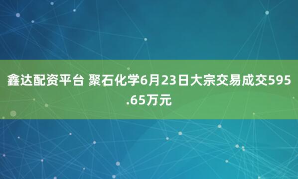 鑫达配资平台 聚石化学6月23日大宗交易成交595.65万元