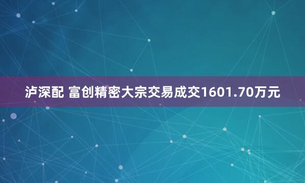 泸深配 富创精密大宗交易成交1601.70万元