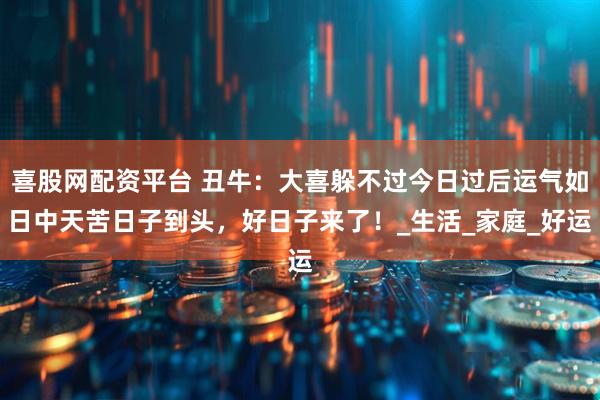 喜股网配资平台 丑牛：大喜躲不过今日过后运气如日中天苦日子到头，好日子来了！_生活_家庭_好运