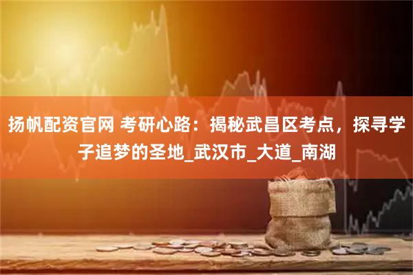 扬帆配资官网 考研心路：揭秘武昌区考点，探寻学子追梦的圣地_武汉市_大道_南湖