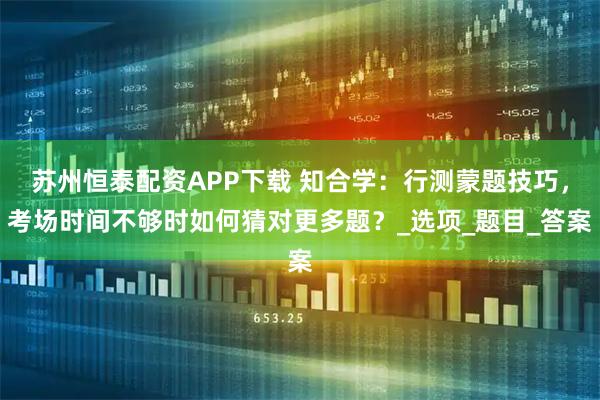 苏州恒泰配资APP下载 知合学：行测蒙题技巧，考场时间不够时如何猜对更多题？_选项_题目_答案