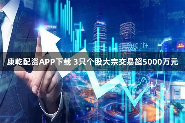 康乾配资APP下载 3只个股大宗交易超5000万元