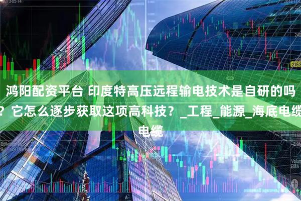 鸿阳配资平台 印度特高压远程输电技术是自研的吗？它怎么逐步获取这项高科技？_工程_能源_海底电缆